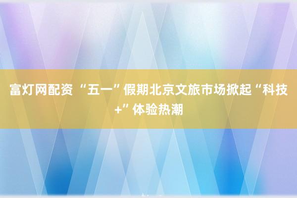 富灯网配资 “五一”假期北京文旅市场掀起“科技+”体验热潮