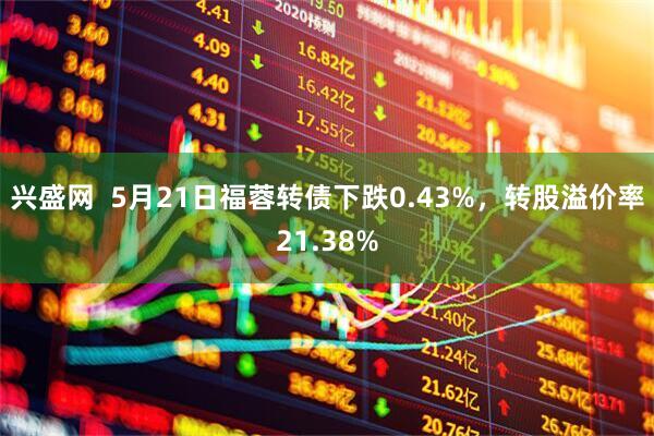 兴盛网  5月21日福蓉转债下跌0.43%，转股溢价率21.38%