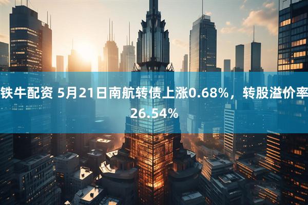 铁牛配资 5月21日南航转债上涨0.68%，转股溢价率26.54%