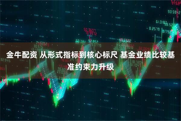 金牛配资 从形式指标到核心标尺 基金业绩比较基准约束力升级
