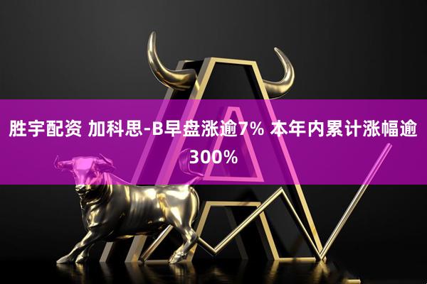 胜宇配资 加科思-B早盘涨逾7% 本年内累计涨幅逾300%
