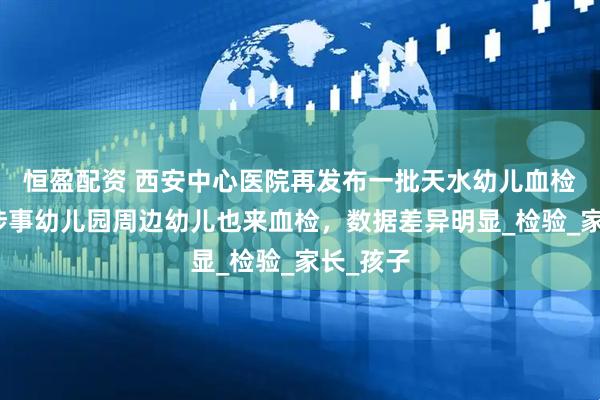 恒盈配资 西安中心医院再发布一批天水幼儿血检数据，涉事幼儿园周边幼儿也来血检，数据差异明显_检验_家长_孩子