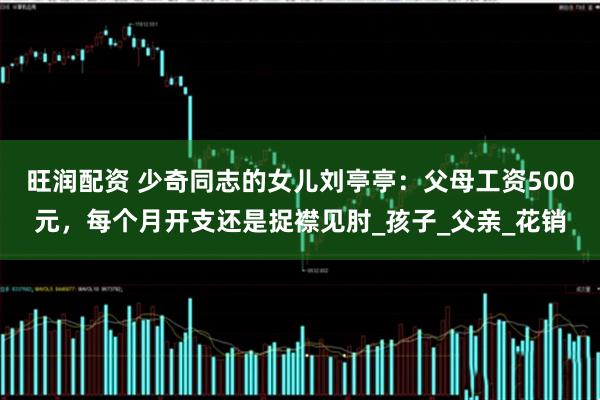 旺润配资 少奇同志的女儿刘亭亭：父母工资500元，每个月开支还是捉襟见肘_孩子_父亲_花销