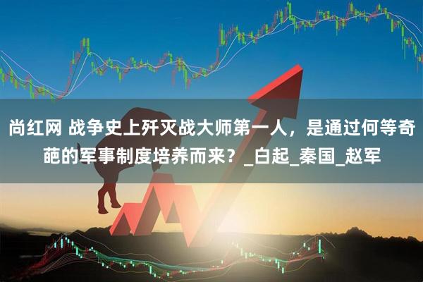 尚红网 战争史上歼灭战大师第一人，是通过何等奇葩的军事制度培养而来？_白起_秦国_赵军