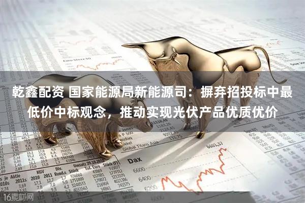 乾鑫配资 国家能源局新能源司：摒弃招投标中最低价中标观念，推动实现光伏产品优质优价