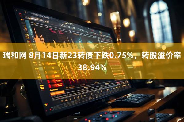 瑞和网 8月14日新23转债下跌0.75%，转股溢价率38.94%